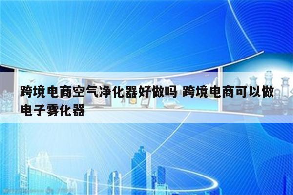 跨境电商空气净化器好做吗 跨境电商可以做电子雾化器