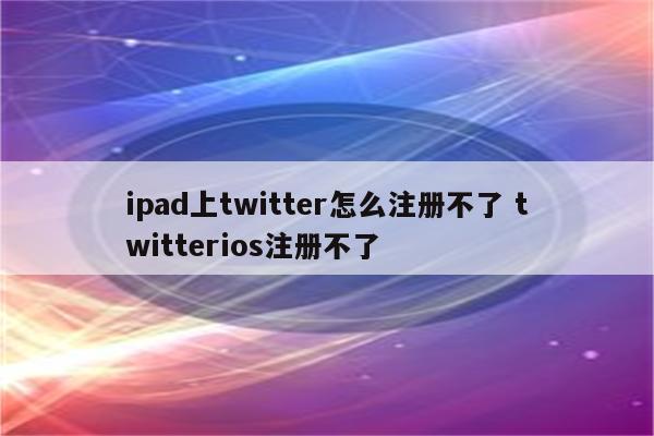 ipad上twitter怎么注册不了 twitterios注册不了