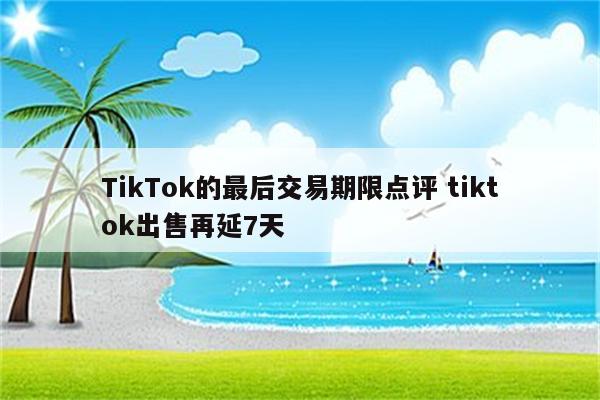 TikTok的最后交易期限点评 tiktok出售再延7天