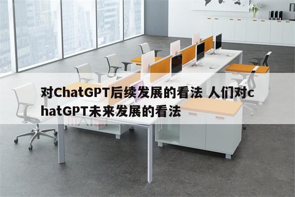 对ChatGPT后续发展的看法 人们对chatGPT未来发展的看法