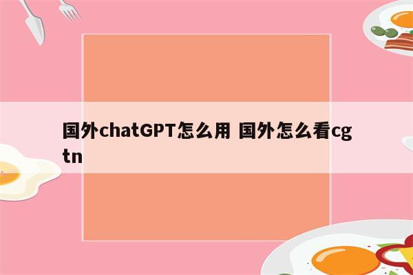 国外chatGPT怎么用 国外怎么看cgtn