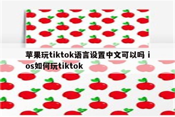 苹果玩tiktok语言设置中文可以吗 ios如何玩tiktok