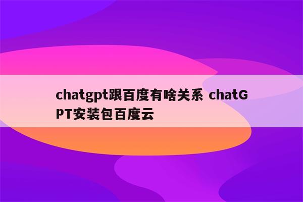 chatgpt跟百度有啥关系 chatGPT安装包百度云