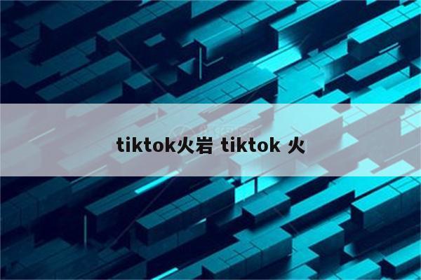 tiktok火岩 tiktok 火