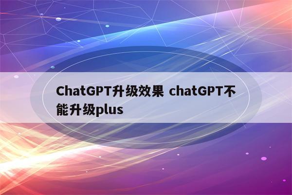 ChatGPT升级效果 chatGPT不能升级plus