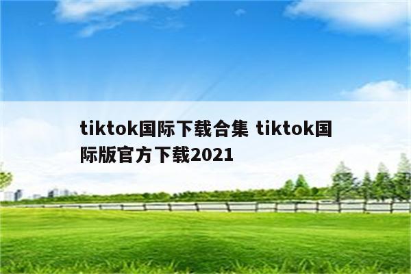 tiktok国际下载合集 tiktok国际版官方下载2021