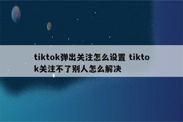 tiktok弹出关注怎么设置 tiktok关注不了别人怎么解决