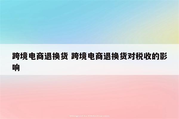 跨境电商退换货 跨境电商退换货对税收的影响