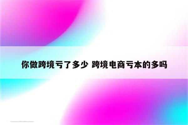 你做跨境亏了多少 跨境电商亏本的多吗