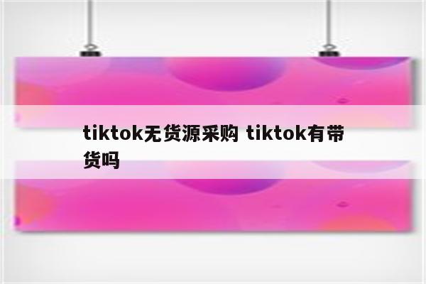 tiktok无货源采购 tiktok有带货吗