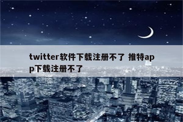 twitter软件下载注册不了 推特app下载注册不了