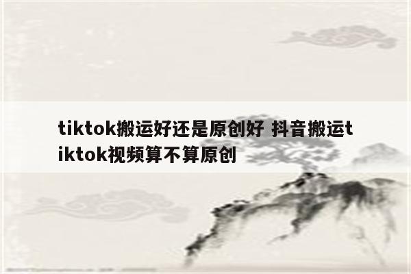 tiktok搬运好还是原创好 抖音搬运tiktok视频算不算原创