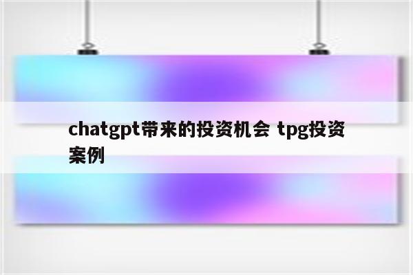 chatgpt带来的投资机会 tpg投资案例