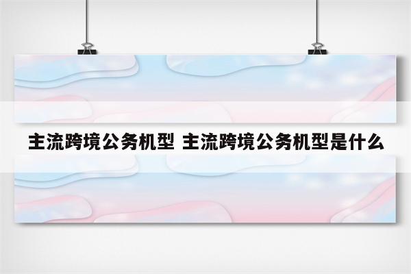 主流跨境公务机型 主流跨境公务机型是什么