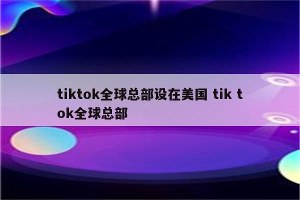 tiktok全球总部设在美国 tik tok全球总部