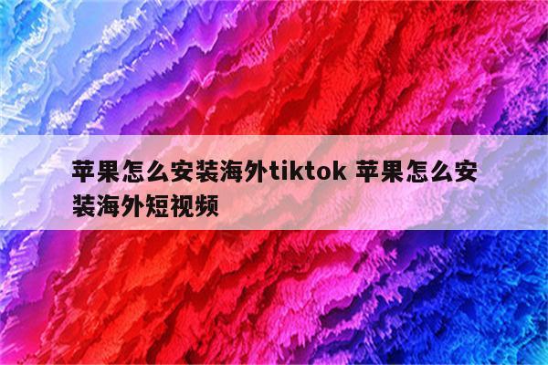 苹果怎么安装海外tiktok 苹果怎么安装海外短视频