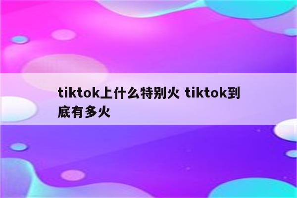 tiktok上什么特别火 tiktok到底有多火