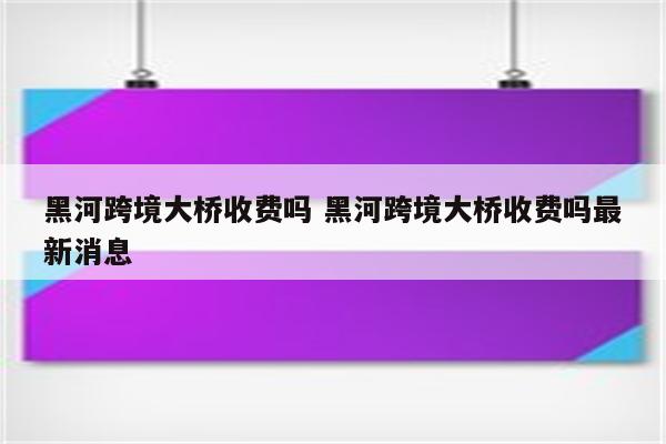 黑河跨境大桥收费吗 黑河跨境大桥收费吗最新消息