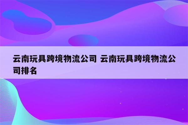 云南玩具跨境物流公司 云南玩具跨境物流公司排名