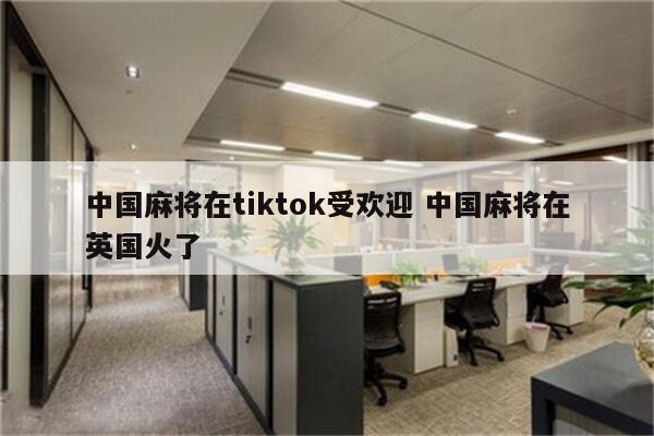 中国麻将在tiktok受欢迎 中国麻将在英国火了