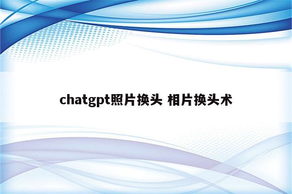 chatgpt照片换头 相片换头术