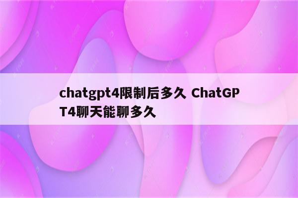 chatgpt4限制后多久 ChatGPT4聊天能聊多久