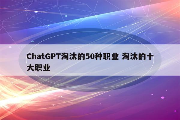 ChatGPT淘汰的50种职业 淘汰的十大职业