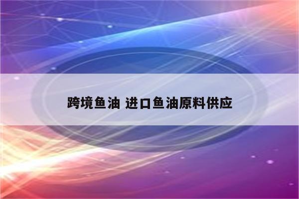 跨境鱼油 进口鱼油原料供应