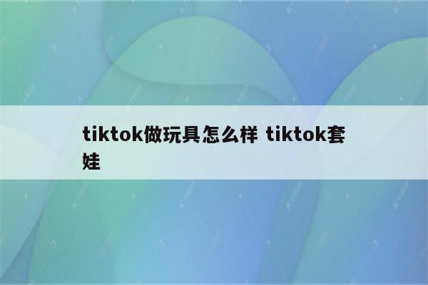 tiktok做玩具怎么样 tiktok套娃