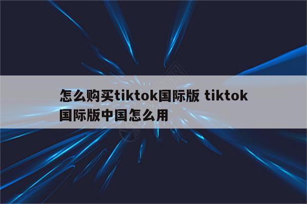 怎么购买tiktok国际版 tiktok国际版中国怎么用