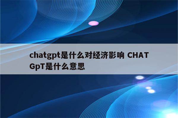 chatgpt是什么对经济影响 CHATGpT是什么意思