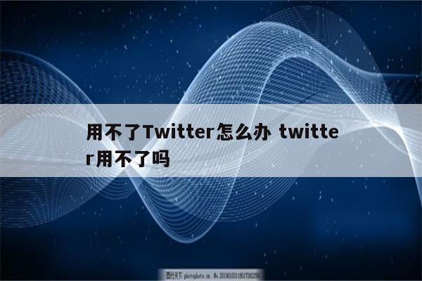 用不了Twitter怎么办 twitter用不了吗