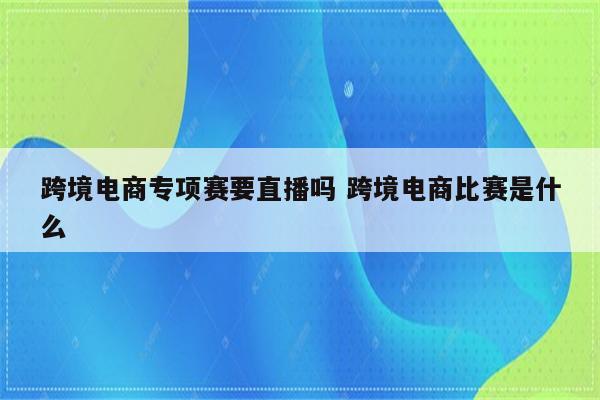 跨境电商专项赛要直播吗 跨境电商比赛是什么