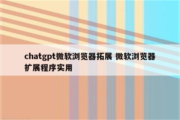 chatgpt微软浏览器拓展 微软浏览器扩展程序实用