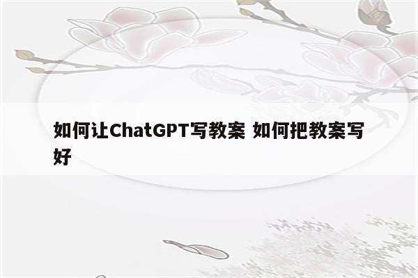 如何让ChatGPT写教案 如何把教案写好