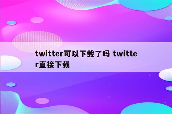 twitter可以下载了吗 twitter直接下载