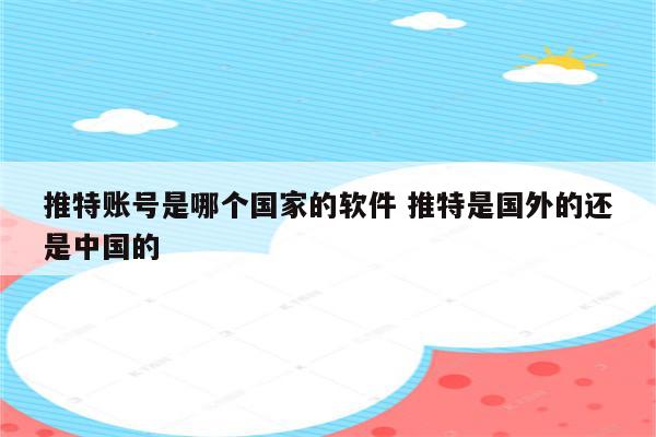 推特账号是哪个国家的软件 推特是国外的还是中国的