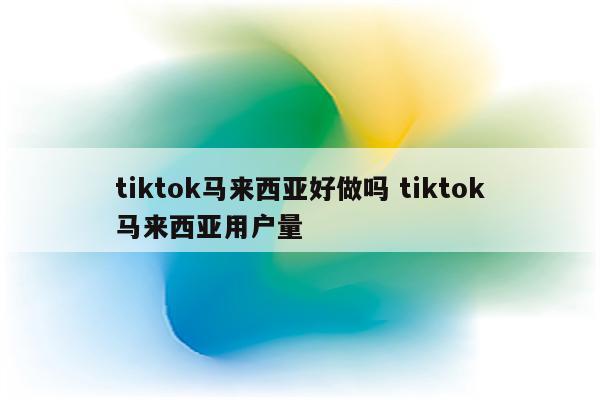 tiktok马来西亚好做吗 tiktok马来西亚用户量