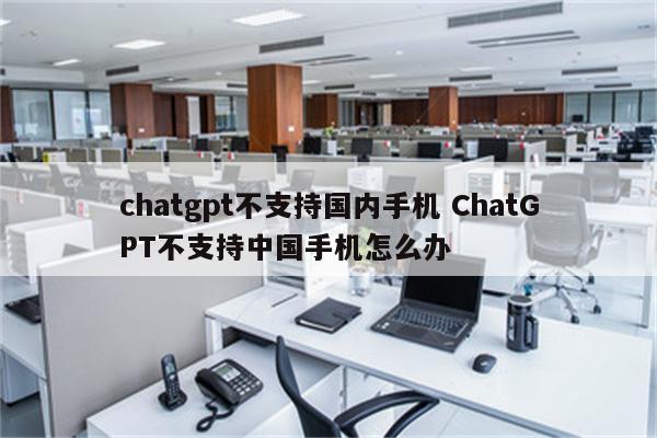 chatgpt不支持国内手机 ChatGPT不支持中国手机怎么办