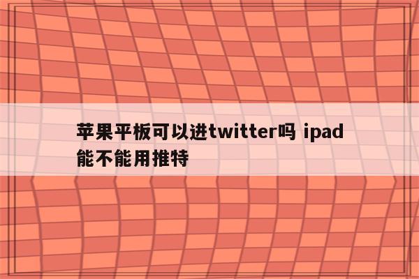 苹果平板可以进twitter吗 ipad能不能用推特