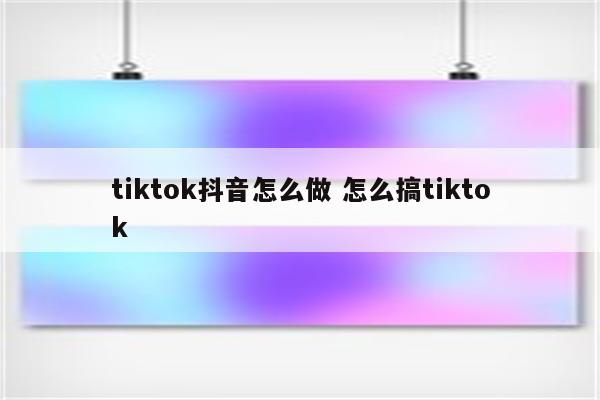 tiktok抖音怎么做 怎么搞tiktok