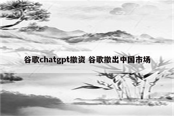 谷歌chatgpt撤资 谷歌撤出中国市场