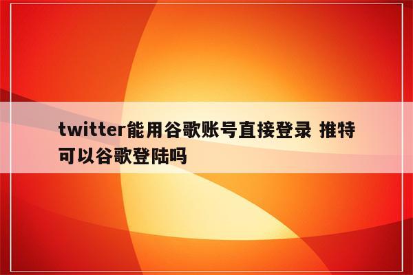 twitter能用谷歌账号直接登录 推特可以谷歌登陆吗