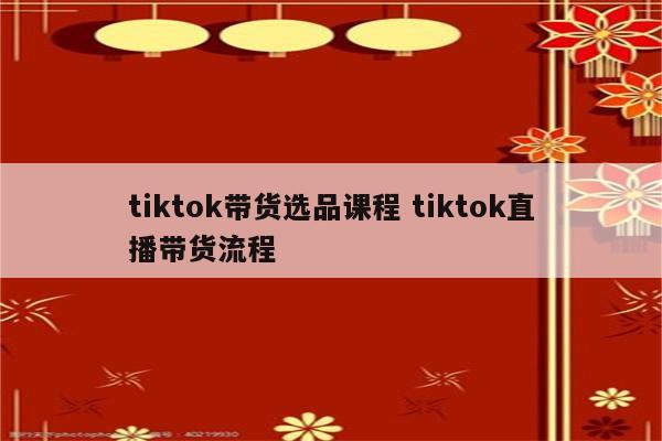 tiktok带货选品课程 tiktok直播带货流程