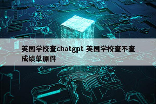 英国学校查chatgpt 英国学校查不查成绩单原件