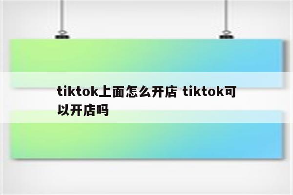 tiktok上面怎么开店 tiktok可以开店吗