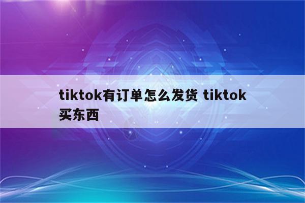 tiktok有订单怎么发货 tiktok买东西