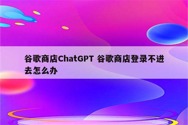 谷歌商店ChatGPT 谷歌商店登录不进去怎么办