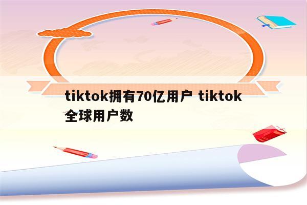 tiktok拥有70亿用户 tiktok全球用户数