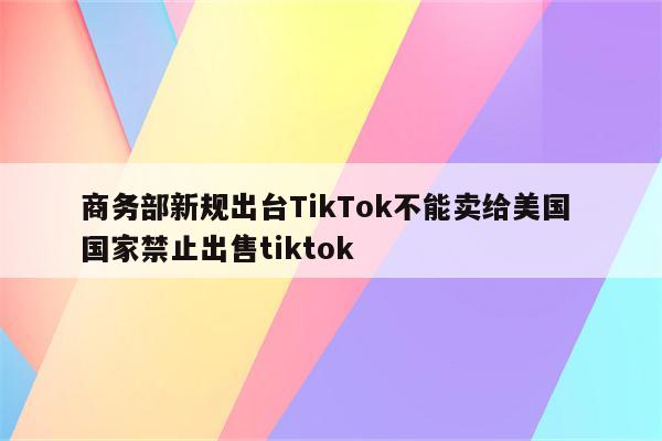 商务部新规出台TikTok不能卖给美国 国家禁止出售tiktok